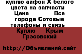 куплю айфон Х белого цвета на запчасти › Цена ­ 10 000 - Все города Сотовые телефоны и связь » Куплю   . Крым,Грэсовский